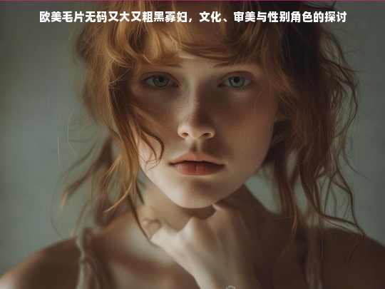 欧美毛片无码又大又粗黑寡妇，文化、审美与性别角色的探讨