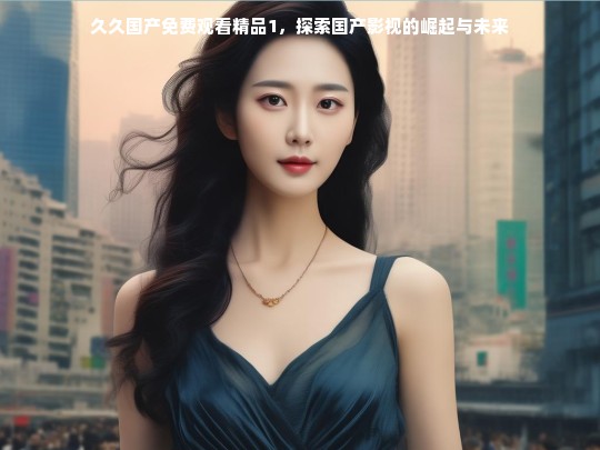 久久国产免费观看精品1，探索国产影视的崛起与未来