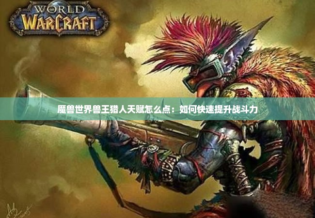 魔兽世界兽王猎人天赋怎么点：如何快速提升战斗力