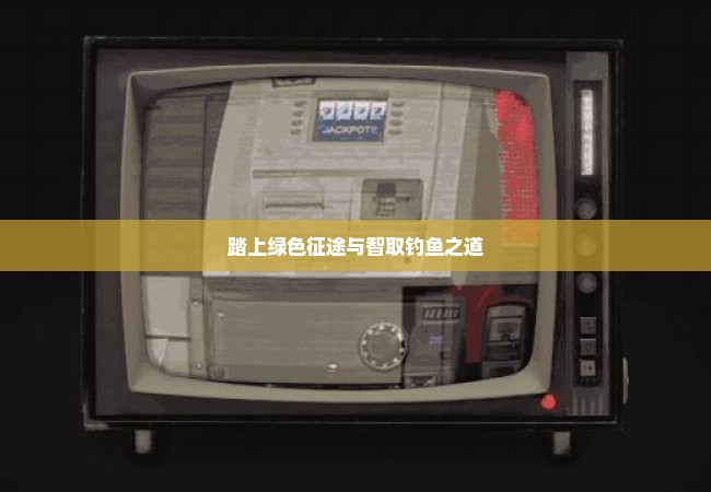 踏上绿色征途与智取钓鱼之道